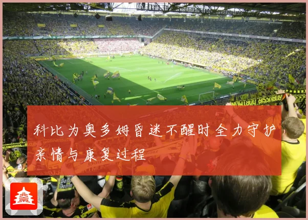 科比为奥多姆昏迷不醒时全力守护亲情与康复过程