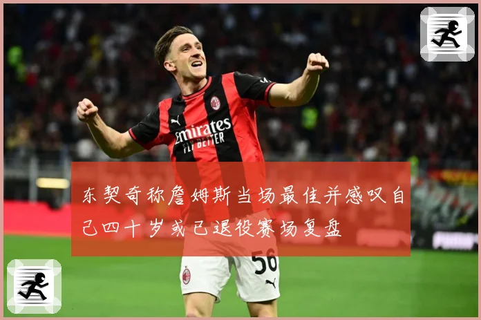 东契奇称詹姆斯当场最佳并感叹自己四十岁或已退役赛场复盘