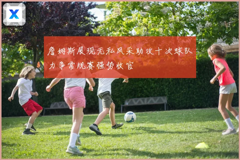 詹姆斯展现无私风采助攻十次球队力争常规赛强势收官