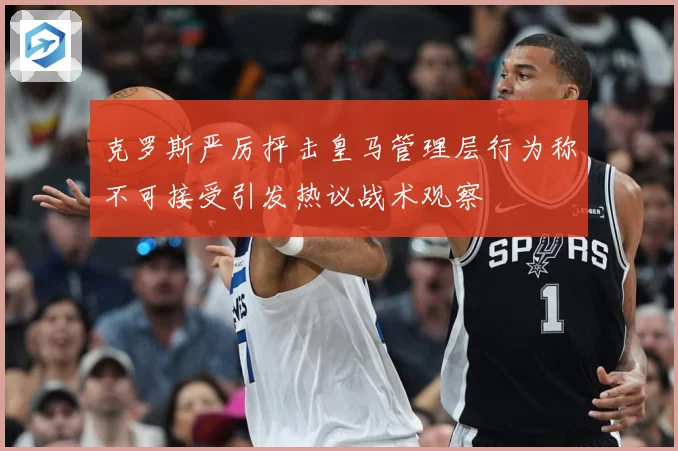 克罗斯严厉抨击皇马管理层行为称不可接受引发热议战术观察
