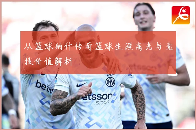 从篮球纳什传奇篮球生涯高光与竞技价值解析
