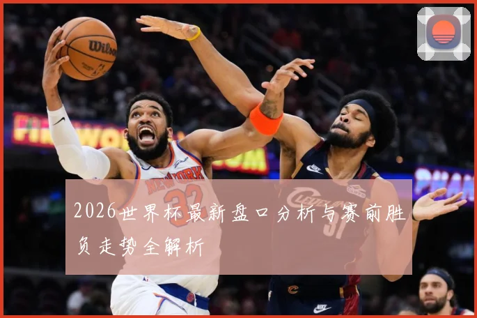 2026世界杯最新盘口分析与赛前胜负走势全解析