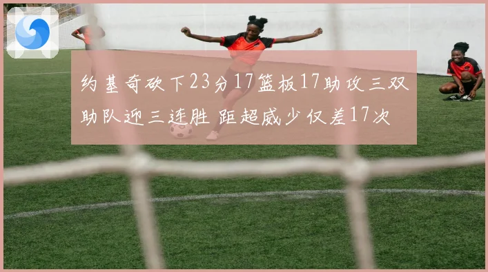 约基奇砍下23分17篮板17助攻三双助队迎三连胜 距超威少仅差17次