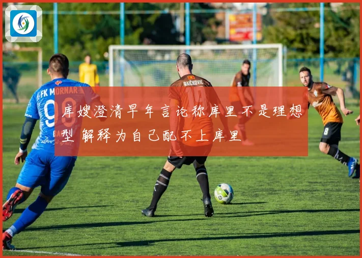 库嫂澄清早年言论称库里不是理想型 解释为自己配不上库里
