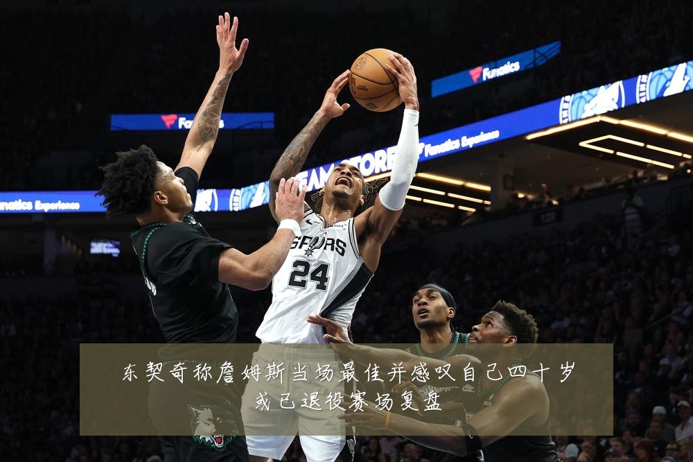 东契奇称詹姆斯当场最佳并感叹自己四十岁或已退役赛场复盘